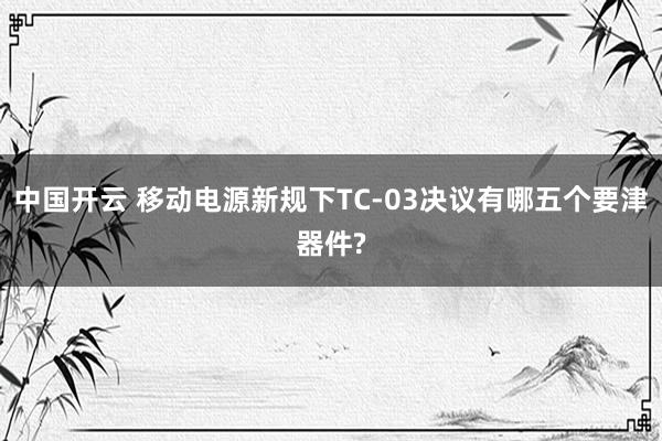 中国开云 移动电源新规下TC-03决议有哪五个要津器件?