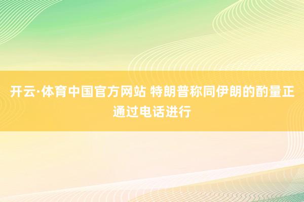 开云·体育中国官方网站 特朗普称同伊朗的酌量正通过电话进行
