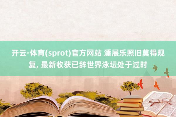 开云·体育(sprot)官方网站 潘展乐照旧莫得规复， 最新收获已辞世界泳坛处于过时