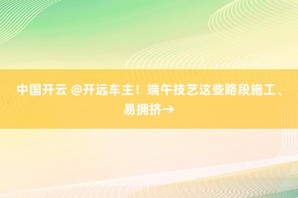 中国开云 @开远车主！端午技艺这些路段施工、易拥挤→