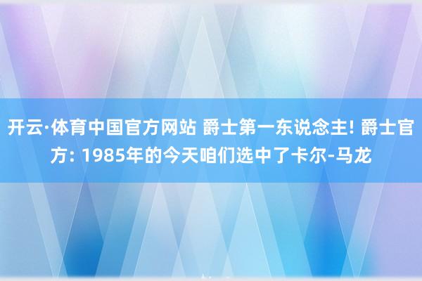 开云·体育中国官方网站 爵士第一东说念主! 爵士官方: 1985年的今天咱们选中了卡尔-马龙