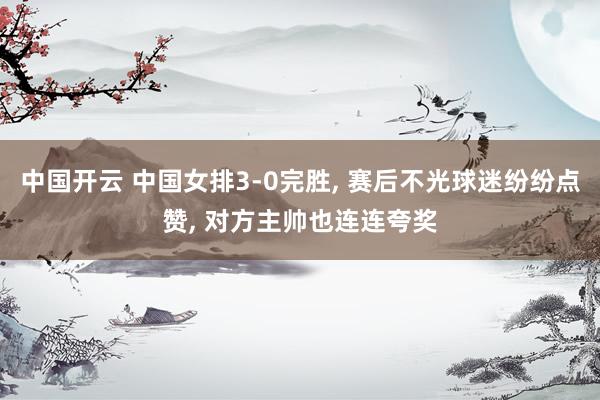 中国开云 中国女排3-0完胜, 赛后不光球迷纷纷点赞, 对方主帅也连连夸奖