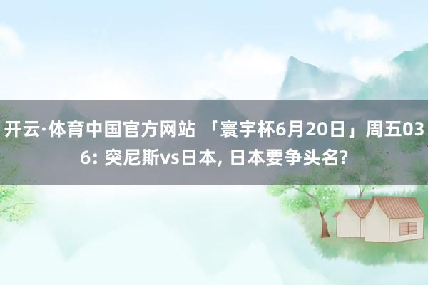 开云·体育中国官方网站 「寰宇杯6月20日」周五036: 突尼斯vs日本, 日本要争头名?